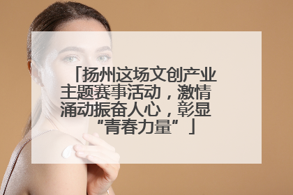 扬州这场文创产业主题赛事活动，激情涌动振奋人心，彰显“青春力量”