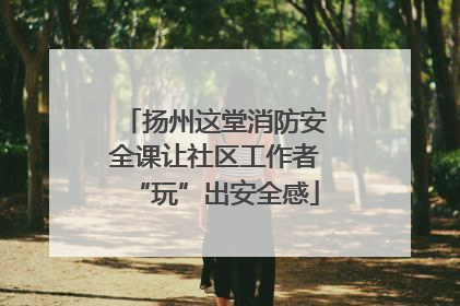 扬州这堂消防安全课让社区工作者“玩”出安全感