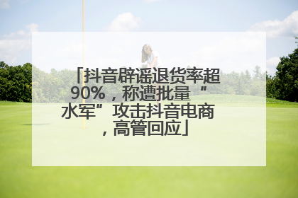 抖音辟谣退货率超90%，称遭批量“水军”攻击抖音电商，高管回应