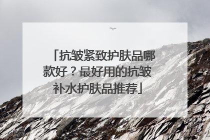 抗皱紧致护肤品哪款好？最好用的抗皱补水护肤品推荐