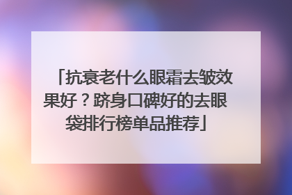 抗衰老什么眼霜去皱效果好？跻身口碑好的去眼袋排行榜单品推荐