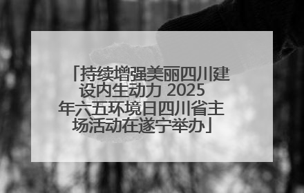 持续增强美丽四川建设内生动力 2025年六五环境日四川省主场活动在遂宁举办