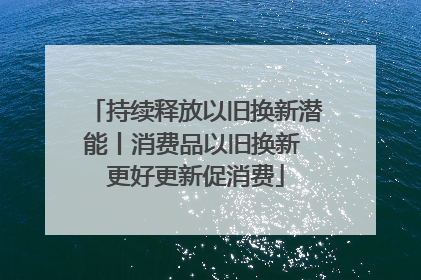 持续释放以旧换新潜能丨消费品以旧换新 更好更新促消费