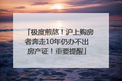 极度煎熬！沪上购房者奔走10年仍办不出房产证！重要提醒