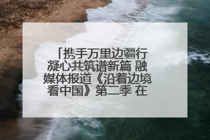 携手万里边疆行 凝心共筑谱新篇 融媒体报道《沿着边境看中国》第二季 在广西东兴正式启动