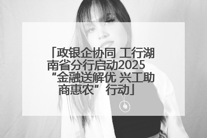 政银企协同 工行湖南省分行启动2025“金融送解优 兴工助商惠农”行动