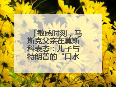 敏感时刻，马斯克父亲在莫斯科表态：儿子与特朗普的“口水仗”是个错误