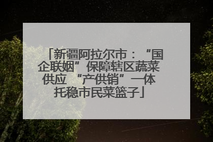 新疆阿拉尔市：“国企联姻”保障辖区蔬菜供应 “产供销”一体托稳市民菜篮子