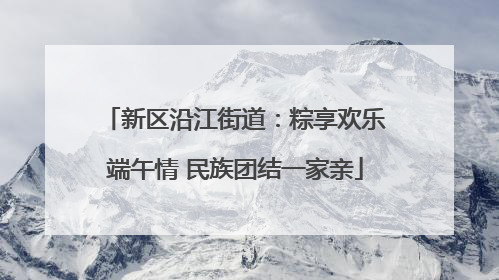 新区沿江街道：粽享欢乐端午情 民族团结一家亲
