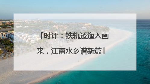 时评：铁轨逶迤入画来，江南水乡谱新篇