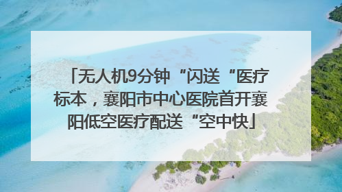 无人机9分钟“闪送“医疗标本，襄阳市中心医院首开襄阳低空医疗配送“空中快