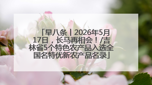 早八条丨2026年5月17日，长马再相会！/吉林省5个特色农产品入选全国名特优新农产品名录