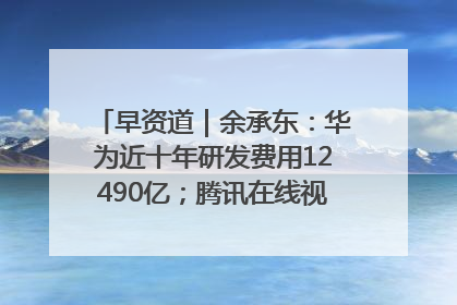 早资道｜余承东：华为近十年研发费用12490亿；腾讯在线视频重大组织调整