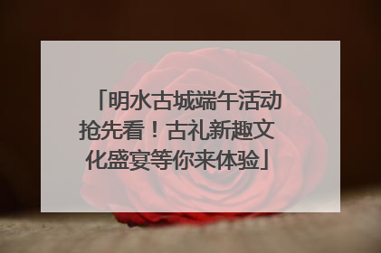 明水古城端午活动抢先看！古礼新趣文化盛宴等你来体验