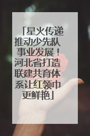 星火传递推动少先队事业发展！河北省打造联建共育体系让红领巾更鲜艳