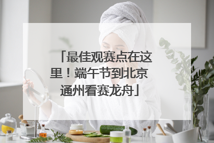 最佳观赛点在这里！端午节到北京通州看赛龙舟