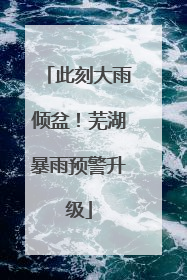 此刻大雨倾盆！芜湖暴雨预警升级
