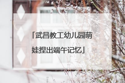 武昌教工幼儿园萌娃捏出端午记忆