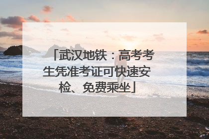 武汉地铁：高考考生凭准考证可快速安检、免费乘坐