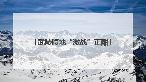 武陵腹地“激战”正酣
