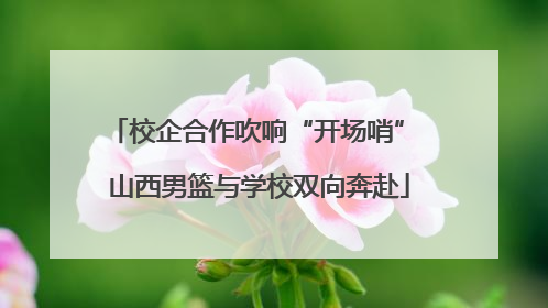 校企合作吹响“开场哨” 山西男篮与学校双向奔赴