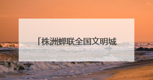 株洲蝉联全国文明城市称号 多项文明创建成果获全国表彰