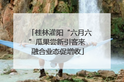 桂林灌阳“六月六”瓜果尝新引客来 融合业态促增收