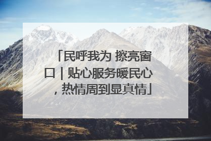 民呼我为 擦亮窗口｜贴心服务暖民心，热情周到显真情