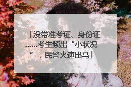 没带准考证、身份证……考生频出“小状况”，民警火速出马