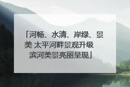 河畅、水清、岸绿、景美 太平河畔景观升级 滨河美景亮丽呈现