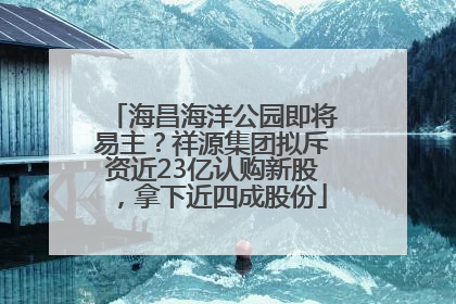 海昌海洋公园即将易主？祥源集团拟斥资近23亿认购新股，拿下近四成股份