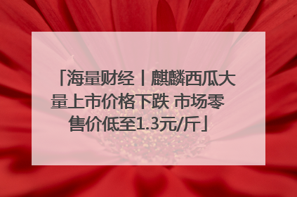 海量财经丨麒麟西瓜大量上市价格下跌 市场零售价低至1.3元/斤