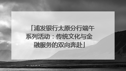 浦发银行太原分行端午系列活动：传统文化与金融服务的双向奔赴