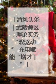 清风头条｜武陵源区：理论实务“双驱动 ” 充电赋能“增才干”