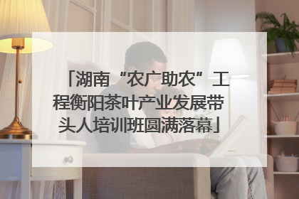 湖南“农广助农”工程衡阳茶叶产业发展带头人培训班圆满落幕