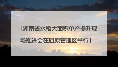 湖南省水稻大面积单产提升现场推进会在屈原管理区举行