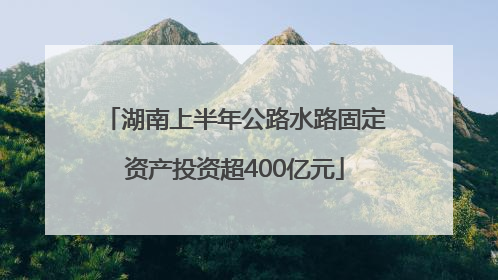 湖南上半年公路水路固定资产投资超400亿元