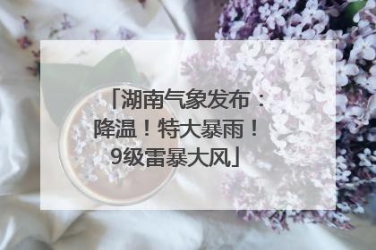 湖南气象发布：降温！特大暴雨！9级雷暴大风