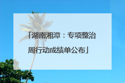 湖南湘潭：专项整治周行动成绩单公布
