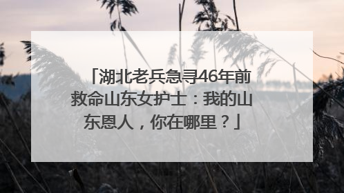 湖北老兵急寻46年前救命山东女护士：我的山东恩人，你在哪里？