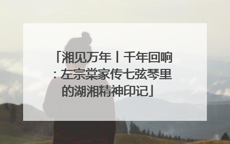 湘见万年丨千年回响：左宗棠家传七弦琴里的湖湘精神印记