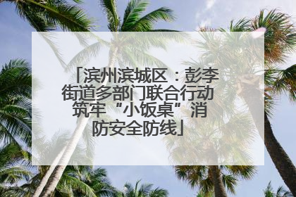 滨州滨城区：彭李街道多部门联合行动 筑牢“小饭桌”消防安全防线