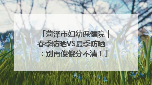 菏泽市妇幼保健院｜春季防晒VS夏季防晒：别再傻傻分不清！