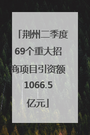 荆州二季度69个重大招商项目引资额1066.5亿元