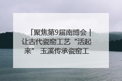 聚焦第9届南博会｜让古代瓷窑工艺“活起来” 玉溪传承瓷窑工艺将出展南博会