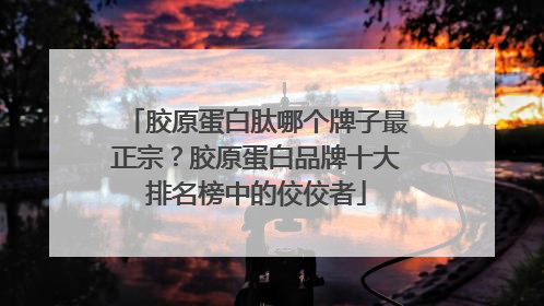 胶原蛋白肽哪个牌子最正宗？胶原蛋白品牌十大排名榜中的佼佼者