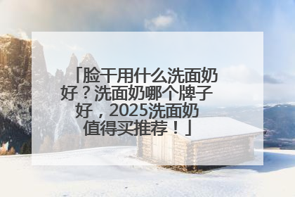 脸干用什么洗面奶好？洗面奶哪个牌子好，2025洗面奶值得买推荐！