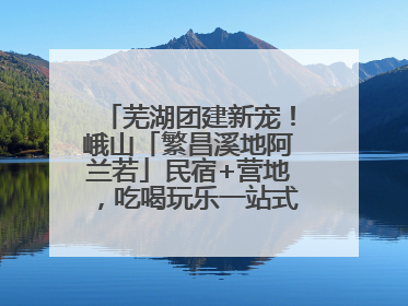 芜湖团建新宠！峨山「繁昌溪地阿兰若」民宿+营地，吃喝玩乐一站式狂欢！