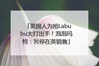英国人为抢Labubu大打出手！泡泡玛特：暂停在英销售