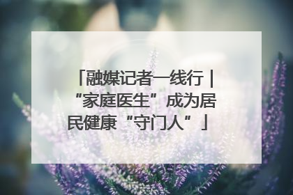 融媒记者一线行｜“家庭医生”成为居民健康“守门人”